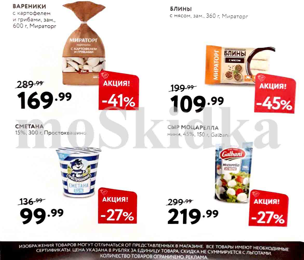 Вареники с картофелем и грибами, замороженные, 600 г, Мираторг:

    Старая цена: 289.99 руб.
    Новая цена: 169.99 руб.
    Скидка: 41%

Блины с мясом, замороженные, 360 г, Мираторг:

    Старая цена: 199.99 руб.
    Новая цена: 109.99 руб.
    Скидка: 45%

Сметана 15%, 300 г, Простоквашино:

    Старая цена: 136.99 руб.
    Новая цена: 99.99 руб.
    Скидка: 27%

Сыр Моцарелла мини, 45%, 150 г, Galbani:

    Старая цена: 299.99 руб.
    Новая цена: 219.99 руб.
    Скидка: 27%